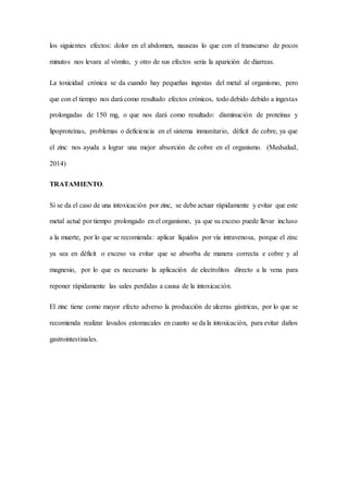 los siguientes efectos: dolor en el abdomen, nauseas lo que con el transcurso de pocos
minutos nos levara al vómito, y otro de sus efectos seria la aparición de diarreas.
La toxicidad crónica se da cuando hay pequeñas ingestas del metal al organismo, pero
que con el tiempo nos dará como resultado efectos crónicos, todo debido debido a ingestas
prolongadas de 150 mg, o que nos dará como resultado: disminución de proteínas y
lipoproteínas, problemas o deficiencia en el sistema inmunitario, déficit de cobre, ya que
el zinc nos ayuda a lograr una mejor absorción de cobre en el organismo. (Medsalud,
2014)
TRATAMIENTO.
Si se da el caso de una intoxicación por zinc, se debe actuar rápidamente y evitar que este
metal actué por tiempo prolongado en el organismo, ya que su exceso puede llevar incluso
a la muerte, por lo que se recomienda: aplicar líquidos por vía intravenosa, porque el zinc
ya sea en déficit o exceso va evitar que se absorba de manera correcta e cobre y al
magnesio, por lo que es necesario la aplicación de electrolitos directo a la vena para
reponer rápidamente las sales perdidas a causa de la intoxicación.
El zinc tiene como mayor efecto adverso la producción de ulceras gástricas, por lo que se
recomienda realizar lavados estomacales en cuanto se da la intoxicación, para evitar daños
gastrointestinales.
 