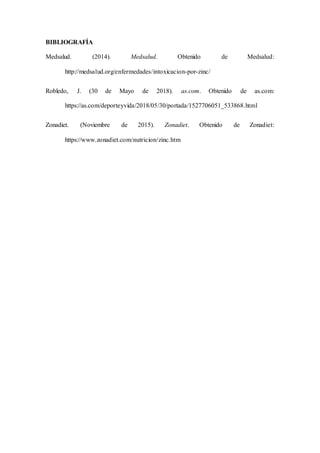 BIBLIOGRAFÍA
Medsalud. (2014). Medsalud. Obtenido de Medsalud:
http://medsalud.org/enfermedades/intoxicacion-por-zinc/
Robledo, J. (30 de Mayo de 2018). as.com. Obtenido de as.com:
https://as.com/deporteyvida/2018/05/30/portada/1527706051_533868.html
Zonadiet. (Noviembre de 2015). Zonadiet. Obtenido de Zonadiet:
https://www.zonadiet.com/nutricion/zinc.htm
 
