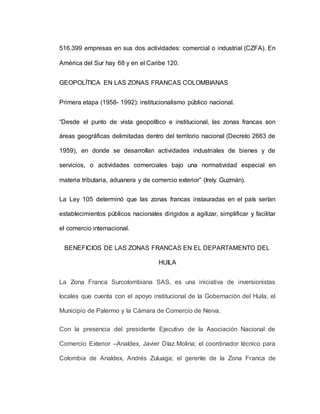 516.399 empresas en sus dos actividades: comercial o industrial (CZFA). En
América del Sur hay 68 y en el Caribe 120.
GEOPOLÍTICA EN LAS ZONAS FRANCAS COLOMBIANAS
Primera etapa (1958- 1992): institucionalismo público nacional.
“Desde el punto de vista geopolítico e institucional, las zonas francas son
áreas geográficas delimitadas dentro del territorio nacional (Decreto 2663 de
1959), en donde se desarrollan actividades industriales de bienes y de
servicios, o actividades comerciales bajo una normatividad especial en
materia tributaria, aduanera y de comercio exterior” (Irely Guzmán).
La Ley 105 determinó que las zonas francas instauradas en el país serían
establecimientos públicos nacionales dirigidos a agilizar, simplificar y facilitar
el comercio internacional.
BENEFICIOS DE LAS ZONAS FRANCAS EN EL DEPARTAMENTO DEL
HUILA
La Zona Franca Surcolombiana SAS, es una iniciativa de inversionistas
locales que cuenta con el apoyo institucional de la Gobernación del Huila, el
Municipio de Palermo y la Cámara de Comercio de Neiva.
Con la presencia del presidente Ejecutivo de la Asociación Nacional de
Comercio Exterior –Analdex, Javier Díaz Molina; el coordinador técnico para
Colombia de Analdex, Andrés Zuluaga; el gerente de la Zona Franca de
 