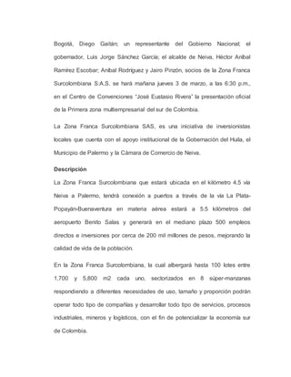 Bogotá, Diego Gaitán; un representante del Gobierno Nacional; el
gobernador, Luis Jorge Sánchez García; el alcalde de Neiva, Héctor Aníbal
Ramírez Escobar; Aníbal Rodríguez y Jairo Pinzón, socios de la Zona Franca
Surcolombiana S:A.S. se hará mañana jueves 3 de marzo, a las 6:30 p.m.,
en el Centro de Convenciones “José Eustasio Rivera” la presentación oficial
de la Primera zona multiempresarial del sur de Colombia.
La Zona Franca Surcolombiana SAS, es una iniciativa de inversionistas
locales que cuenta con el apoyo institucional de la Gobernación del Huila, el
Municipio de Palermo y la Cámara de Comercio de Neiva.
Descripción
La Zona Franca Surcolombiana que estará ubicada en el kilómetro 4.5 vía
Neiva a Palermo, tendrá conexión a puertos a través de la vía La Plata-
Popayán-Buenaventura en materia aérea estará a 5.5 kilómetros del
aeropuerto Benito Salas y generará en el mediano plazo 500 empleos
directos e inversiones por cerca de 200 mil millones de pesos, mejorando la
calidad de vida de la población.
En la Zona Franca Surcolombiana, la cual albergará hasta 100 lotes entre
1,700 y 5,800 m2 cada uno, sectorizados en 8 súper-manzanas
respondiendo a diferentes necesidades de uso, tamaño y proporción podrán
operar todo tipo de compañías y desarrollar todo tipo de servicios, procesos
industriales, mineros y logísticos, con el fin de potencializar la economía sur
de Colombia.
 