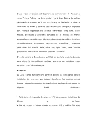 Según indicó el director del Departamento Administrativo de Planeación,
Jorge Enrique Cabrera, “se tiene previsto que la Zona Franca de carácter
permanente se convierta en el más importante y efectivo centro de negocios
industriales de bienes y servicios del Surcolombiano albergando empresas
con potencial exportador que abarque subsectores como café, cacao,
frutales, piscicultura y productos derivados de la minería; así mismo,
procesadores, proveedores de abono, medicamentos, operadores logísticos,
comercializadores, acopiadores, exportadores, industriales y empresas
productoras de comida, entre otros. De igual forma, abre grandes
perspectivas para el Huila en materia petrolera e industrial”.
De esta manera, el Departamento del Huila se convierte en eje fundamental
para elevar la competitividad regional, aportando un importante motor
económico y social para la región
Beneficios
La Zona Franca Surcolombiana permitirá general las condiciones para la
instalación de empresas que busquen transformar las materias primas
locales y escalar la producción de servicios, bajo las siguientes bondades del
régimen franco colombiano:
• Tarifa única de impuesto de renta de 15% para usuarios industriales de
bienes y servicios.
• No se causan ni pagan tributos aduaneros (IVA y ARANCEL), para
 