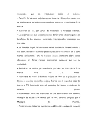 mercancías que se introduzcan desde el exterior.
• Exención de IVA para materias primas, insumos y bienes terminados que
se vendan desde territorio aduanero nacional a usuarios industriales de Zona
Franca.
• Exención de IVA por ventas de mercancías a mercados externos.
• Las exportaciones que se realicen desde Zona Franca a terceros países se
benefician de los acuerdos comerciales internacionales negociados por
Colombia.
• Se reconoce origen nacional sobre bienes elaborados, manufacturados, o
que sean producto de cualquier proceso productivo desarrollado en la Zona
Franca. (Únicamente Perú no reconoce origen colombiano sobre bienes
elaborados en Zonas Francas colombianas cualquiera que sea su
modalidad).
• Posibilidad de realizar procesamientos parciales por fuera de la Zona
Franca hasta por 9 meses.
• Posibilidad de vender al territorio nacional el 100% de la producción de
bienes o servicios producidos en Zona Franca con el respectivo pago de
Arancel e IVA únicamente sobre el porcentaje de insumos provenientes de
terceros países.
Adicionalmente, todas las inversiones en ZFS están exentas del impuesto
municipal de Industria y Comercio por 10 años, beneficio otorgado por el
Municipio de Palermo.
• Adicionalmente, todas las inversiones en ZFS están exentas del impuesto
 