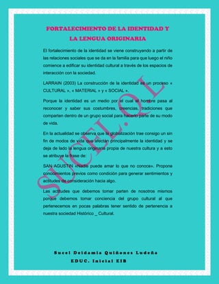 S u c e l D e i d a m i a Q u i ñ o n e s L u d e ñ a
E D U C . I n i c i a l E I B
FORTALECIMIENTO DE LA IDENTIDAD Y
LA LENGUA ORIGINARIA
El fortalecimiento de la identidad se viene construyendo a partir de
las relaciones sociales que se da en la familia para que luego el niño
comience a edificar su identidad cultural a través de los espacios de
interacción con la sociedad.
LARRAIN (2003) La construcción de la identidad es un proceso «
CULTURAL », « MATERIAL » y « SOCIAL ».
Porque la identidad es un medio por el cual el hombre pasa al
reconocer y saber sus costumbres, creencias, tradiciones que
comparten dentro de un grupo social para hacerlo parte de su modo
de vida.
En la actualidad se observa que la globalización trae consigo un sin
fin de modos de vida que afectan principalmente la identidad y se
deja de lado la lengua originaria propia de nuestra cultura y a esto
se atribuye la frase de:
SAN AGUSTIN «Nadie puede amar lo que no conoce». Propone
conocimientos previos como condición para generar sentimientos y
actitudes de consideración hacia algo.
Las actitudes que debemos tomar parten de nosotros mismos
porque debemos tomar conciencia del grupo cultural al que
pertenecemos en pocas palabras tener sentido de pertenencia a
nuestra sociedad Histórico _ Cultural.
 