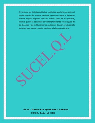 S u c e l D e i d a m i a Q u i ñ o n e s L u d e ñ a
E D U C . I n i c i a l E I B
A través de las distintas actitudes_ aptitudes que tenemos sobre el
fortalecimiento de nuestra identidad podremos llegar a fortalecer
nuestra lengua originaria que en nuestro caso es el quechua_
chanka que en la actualidad se viene fortaleciendo con la ayuda de
los docentes y las instituciones los cuales son de gran ayuda para la
sociedad para valorar nuestra identidad y la lengua originaria.
 