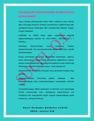 S u c e l D e i d a m i a Q u i ñ o n e s L u d e ñ a
E D U C . I n i c i a l E I B
YACHAPAKUYKUNANCHIK WAQAYKUNA
RUNA SIMIPI
Tukuy rikchaq yachayninchik hatun hatun ruwakuna tukuy rikchay
allyu chikunapa rimaymin hinaspa warmachikuna qallarinsnpaq allin
yachapakunanpaq riksikuspan allin yachaskunata tttaaarin maypin
chaypa kaspapas.
LARRAIN nin (2003) Hatun hatun ruwayninchik kikinchik
riqsikunachikpaqa kaynata nin «CULTURA», «MATERIAL» y «
SOCIAL».
Imanasqa riksikuninchiqa riman runakunna riksikun
yachayninkunata, iñiy tusuyninchikunata qunakunaqa quñu quñulla
yachanankupaq.
Kunan punchawqa qawanchik allpanchikta riqsinanpaq apamun
mana tukunanpaq imayna mana yachaykuna qallariykuna chayan
imayna mana kasqanman utaq saqinchik qipaman kunan simikunata
kikinchikpa ruwayninchikunapa musuq rimay kaynata nin:
SAN AGUSTIN nin kaynata «Ni pipas mana atinmachu kullayta nitaq
riqsiyta».
Riqsiynanchikpaqa rimanchiqa qallariy chikpaqa llaki
kawsaninchikpaq utaq comportakunapaqa imaynatapas tarinchik
ruwayta.
Comportalunapaqa allinta qawarispa rin kikinchik pura imanasqata
ninchik umaninchikpi quñu yachaykuna kaqninchikuna pisi
rimaykuna kan rimayninchik kaqnin maypin kaspanchikpas punta
rimaykuna_ yachayninchikuna.
 