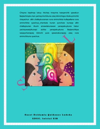 S u c e l D e i d a m i a Q u i ñ o n e s L u d e ñ a
E D U C . I n i c i a l E I B
Chayna kaptinqa tukuy rikchaq imaynna kasqanchik qawakun
llaqtachirayku kan yachayninchikuna utaq kikinchiqpa riksikuyninchik
chayachun allin challaykunaman runa siminchikta kullapallana runa
siminchikta quechua_chankata kunan punchaw kunaqa allin
challaykunan rikurin amawtakunawan yanapakuykuna hatun
yachaywasipikunapi achka yanapakuykuna llaqtanchikpa
waqaychanapaq kikinchi pura qawanakunapaq utaq runa
siminchikuna quechua.
 