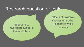 Research question or topic
exposure to
hydrogen sulfide in
the workplace
effects of invasive
species on native
Texas freshwater
mussels
 