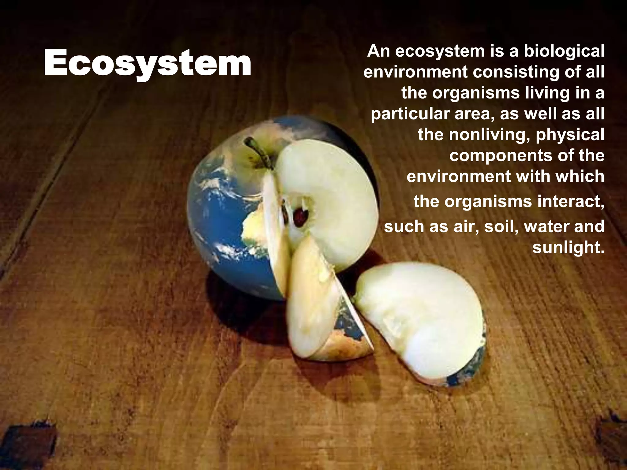 Ecosystem
            An ecosystem is a biological
            environment consisting of all
                 the organisms living in a
             particular area, as well as all
                    the nonliving, physical
                        components of the
                  environment with which
                   the organisms interact,
              such as air, soil, water and
                                  sunlight.
 