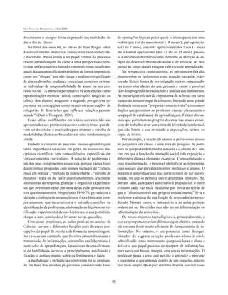 SÃO PAULO EM PERSPECTIVA, 14(1) 2000


dos durante o ano por força da pressão das realidades do           de operações lógicas pelas quais o aluno passa em uma
dia-a-dia na classe.                                               ordem que vai do sensomotor (18 meses), pré-operacio-
    No final dos anos 60, as idéias de Jean Piaget sobre           nal (até 7 anos), concreta operacional (dos 7 aos 11 anos)
desenvolvimento intelectual começaram a ser conhecidas             até o formal operacional (dos 11 até os 15 anos), passou-
e discutidas. Passa assim a ter papel central no processo          se a encarar o laboratório como elemento de aferição do es-
ensino-aprendizagem da ciência uma perspectiva cogni-              tágio de desenvolvimento do aluno e de ativação do pro-
tivista, enfatizando o chamado construtivismo, usado nos           gresso ao longo desses estágios e do ciclo de aprendizado.
atuais documentos oficiais brasileiros de forma impositiva,           Na perspectiva construtivista, as pré-concepções dos
como um “slogan” que não chega a analisar o significado            alunos sobre os fenômenos e sua atuação nas aulas práti-
da discussão sobre mudança conceitual como um proces-              cas são férteis fontes de investigação para os pesquisado-
so individual de responsabilidade do aluno ou um pro-              res como elucidação do que pensam e como é possível
cesso social. “A primeira perspectiva vê concepções como           fazê-los progredir no raciocínio e análise dos fenômenos.
representações mentais (isto é, construções tangíveis na           As prescrições oficiais da expectativa de reforma em curso
cabeça dos alunos) enquanto a segunda perspectiva re-              tratam do assunto superficialmente, havendo uma grande
presenta as concepções como sendo caracterizações de               distância entre uma “proposta construtivista” e recomen-
categorias de descrições que refletem relações pessoa-             dações que permitam ao professor exercer plenamente o
mundo” (Duit e Treagust, 1998).                                    seu papel de catalisador da aprendizagem. Faltam discus-
    Essas idéias conflitantes em vários aspectos não são           sões que permitam ao próprio docente nas atuais condi-
apresentadas aos professores como controvérsias que de-            ções de trabalho criar um clima de liberdade intelectual,
vem ser discutidas e analisadas para orientar a escolha de         que não limite a sua atividade a exposições, leitura ou
modalidades didáticas baseadas em uma fundamentação                cópia de textos.
sólida.                                                               Por exemplo, a reação de alunos e professores ao uso
    Embora o conceito de processo ensino-aprendizagem              de perguntas em classe é uma área de pesquisa de ponta
tenha importância na escola em geral, no ensino das dis-           para os que pretendem mudar a escola e o ensino de Ciên-
ciplinas científicas tem conseqüências específicas em              cias em que a função da interação social e da exposição a
vários elementos curriculares. A solução de problemas é            diferentes idéias é elemento essencial. Como obstáculo a
um dos seus componentes essenciais, porque várias fases            essa transformação, é possível identificar as representa-
das reformas propostas com nomes variados de “ciência              ções sociais que prevalecem entre professor e alunos. O
posta em prática”, “método da redescoberta”, “método de            docente é autoridade que não corre o risco de ser questi-
projetos” trata-se de fazer questionamentos, encontrar             onada, ou que se permita ouvir diferentes opiniões. Se,
alternativas de resposta, planejar e organizar experimen-          por um lado, esse papel autoritário é prejudicial, o outro
tos que permitam optar por uma delas e daí produzir ou-            extremo cada vez mais freqüente por força do refrão de
tros questionamentos. No período 1950-70, prevaleceu a             que o “aluno constrói seu próprio conhecimento” leva o
idéia da existência de uma seqüência fixa e básica de com-         professor a abdicar da sua função de orientador do apren-
portamentos, que caracterizaria o método científico na             dizado. Nesses casos, o laboratório e as aulas práticas
identificação de problemas, elaboração de hipóteses e ve-          podem até ser divertidas mas não levam à formulação ou
rificação experimental dessas hipóteses, o que permitiria          reformulação de conceitos.
chegar a uma conclusão e levantar novas questões.                     Os novos recursos tecnológicos e, principalmente, o
    Com essas premissas, as aulas práticas no ensino de            uso do computador criam dilemas equivalentes, podendo
Ciências servem a diferentes funções para diversas con-            até ser uma fonte muito eficiente de fornecimento de in-
cepções do papel da escola e da forma de aprendizagem.             formações. No entanto, o seu potencial como desequi-
No caso de um currículo que focaliza primordialmente a             librador da vigente relação professor-aluno é ainda
transmissão de informações, o trabalho em laboratório é            subutilizado como instrumento que possa levar o aluno a
motivador da aprendizagem, levando ao desenvolvimen-               deixar o seu papel passivo de receptor de informações,
to de habilidades técnicas e principalmente auxiliando a           para ser o que busca, integra, cria novas informações. O
fixação, o conhecimento sobre os fenômenos e fatos.                professor passa a ser o que auxilia o aprendiz a procurar
    À medida que a influência cognitivista foi se amplian-         e coordenar o que aprende dentro de um esquema concei-
do em base dos estudos piagetianos considerando fases              tual mais amplo. Qualquer reforma deveria suscitar essas



                                                              88
 