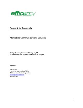 1
Request for Proposals
Marketing Communications Services
Closing: Tuesday, November 30 at 1 p.m., AT
No submissions sent after the deadline will be accepted.
Inquiries:
Hugh Fraser
Interim Communications Advisor
Efficiency Nova Scotia Corporation
hfraser@efficiencyns.ca
902.442.0945
 