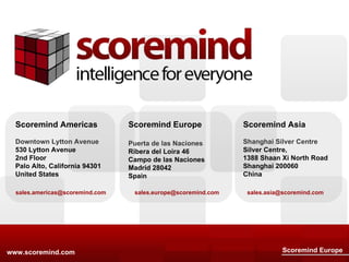 www.scoremind.com Scoremind Europe Scoremind Americas Downtown Lytton Avenue 530 Lytton Avenue 2nd Floor Palo Alto, California 94301 United States [email_address] Scoremind Asia Shanghai Silver Centre Silver Centre, 1388 Shaan Xi North Road Shanghai 200060 China [email_address] Scoremind Europe Puerta de las Naciones Ribera del Loira 46 Campo de las Naciones Madrid 28042 Spain [email_address] 