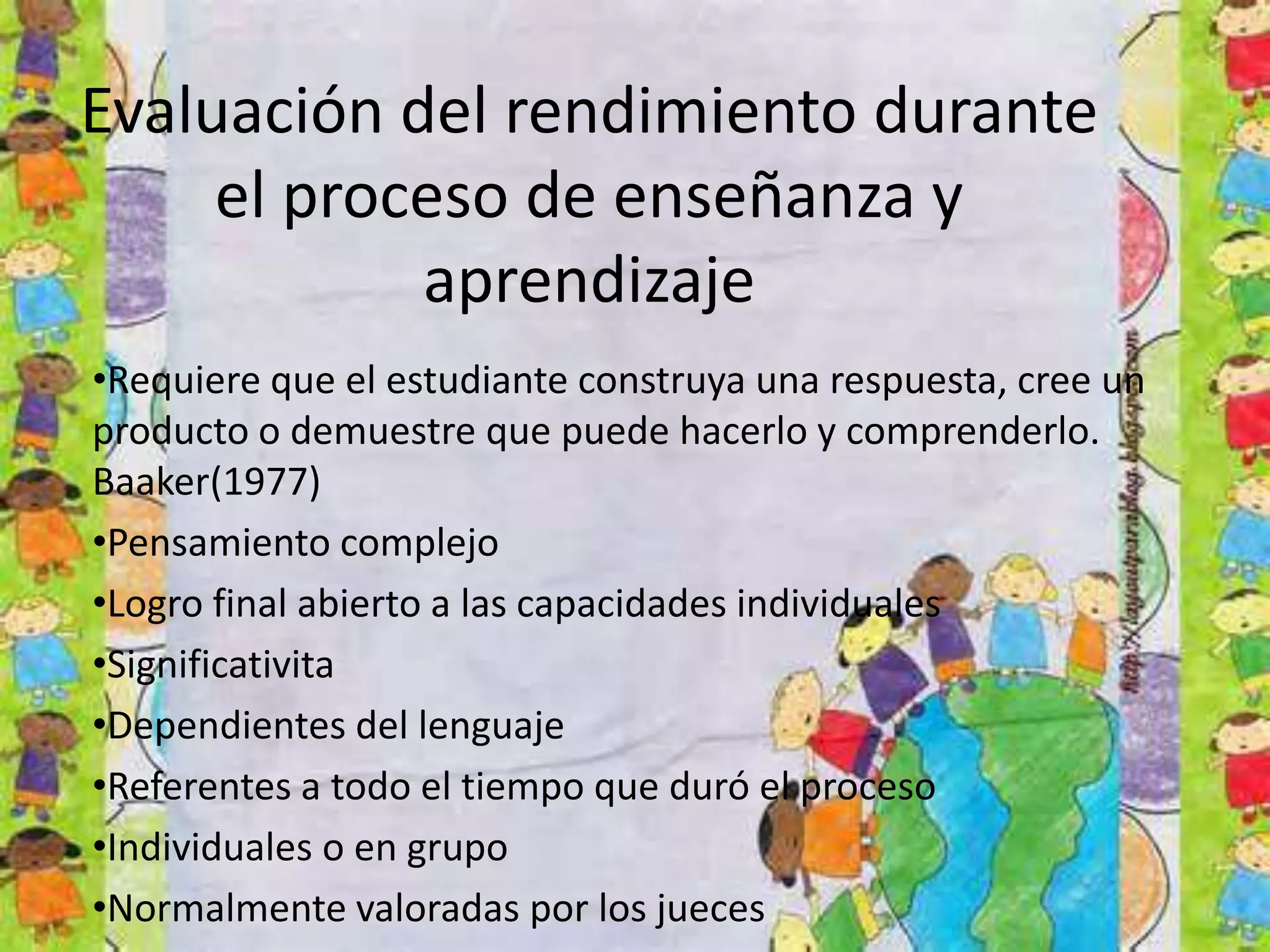 Evaluación del rendimiento durante
el proceso de enseñanza y
aprendizaje
•Requiere que el estudiante construya una respuesta, cree un
producto o demuestre que puede hacerlo y comprenderlo.
Baaker(1977)
•Pensamiento complejo
•Logro final abierto a las capacidades individuales
•Significativita
•Dependientes del lenguaje
•Referentes a todo el tiempo que duró el proceso
•Individuales o en grupo
•Normalmente valoradas por los jueces