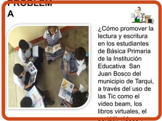 PROBLEM 
A 
¿Cómo promover la 
lectura y escritura 
en los estudiantes 
de Básica Primaria 
de la Institución 
Educativa San 
Juan Bosco del 
municipio de Tarqui, 
a través del uso de 
las Tic como el 
video beam, los 
libros virtuales, el 
portátil, videos y 
 