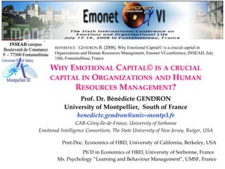 1
WHY EMOTIONAL CAPITAL© IS A CRUCIAL
CAPITAL IN ORGANIZATIONS AND HUMAN
RESOURCES MANAGEMENT?
Prof. Dr. Bénédicte GENDRON
University of Montpellier, South of France
benedicte.gendron@univ-montp3.fr
CAR-Céreq-Ile-de-France, University of Sorbonne
Emotional Intelligence Consortium, The State University of New Jersey, Rutger, USA
Post-Doc. Economics of HRD, University of California, Berkeley, USA
Ph’D in Economics of HRD, University of Sorbonne, France
Ms. Psychology “Learning and Behaviour Management”, UMSF, France
Emotional Capital©, Bénédicte Gendron
REFERENCE : GENDRON B. (2008), Why Emotional Capital© is a crucial capital in
Organizations and Human Resources Management, Emonet VI conference, INSEAD, July
18th, Fontainebleau, France
 