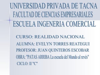 UNIVERSIDAD PRIVADA DE TACNA ESCUELA INGENERIA COMERCIAL FACULTAD DE CIENCIAS EMPRESARIALES PROFESOR: JUAN QUINTEROS ESCOBAR ALUMNA: EVELYN TORRES REATEGUI CURSO: REALIDAD NACIONAL OBRA: &quot;PATAS ARRIBA La escuela del Mundo al revés&quot; CICLO: II &quot;C&quot; 