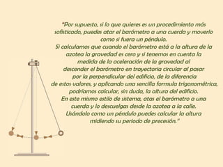 “ Por supuesto, si lo que quieres es un procedimiento más  sofisticado, puedes atar el barómetro a una cuerda y moverlo  como si fuera un péndulo.  Si calculamos que cuando el barómetro está a la altura de la  azotea la gravedad es cero y si tenemos en cuenta la  medida de la aceleración de la gravedad al  descender el barómetro en trayectoria circular al pasar  por la perpendicular del edificio, de la diferencia  de estos valores, y aplicando una sencilla formula trigonométrica, podríamos calcular, sin duda, la altura del edificio.  En este mismo estilo de sistema, atas el barómetro a una  cuerda y lo descuelgas desde la azotea a la calle.  Usándolo como un péndulo puedes calcular la altura  midiendo su periodo de precesión.” 