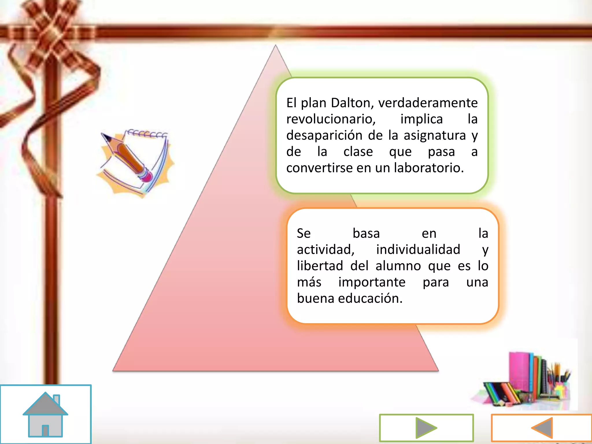 El plan Dalton, verdaderamente
revolucionario, implica la
desaparición de la asignatura y
de la clase que pasa a
convertirse en un laboratorio.
Se basa en la
actividad, individualidad y
libertad del alumno que es lo
más importante para una
buena educación.
 