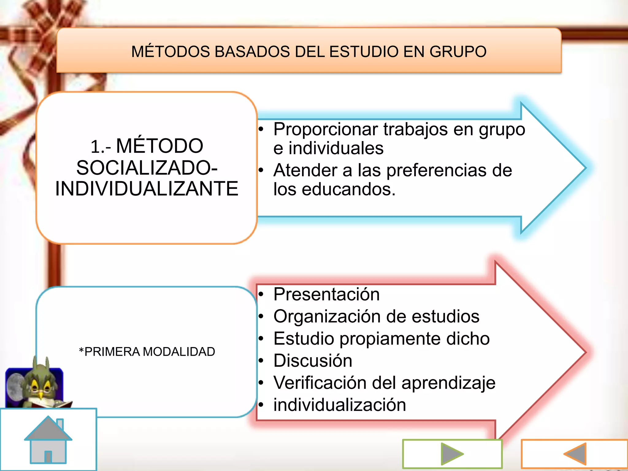 MÉTODOS BASADOS DEL ESTUDIO EN GRUPO
• Proporcionar trabajos en grupo
e individuales
• Atender a las preferencias de
los educandos.
1.- MÉTODO
SOCIALIZADO-
INDIVIDUALIZANTE
• Presentación
• Organización de estudios
• Estudio propiamente dicho
• Discusión
• Verificación del aprendizaje
• individualización
*PRIMERA MODALIDAD
 