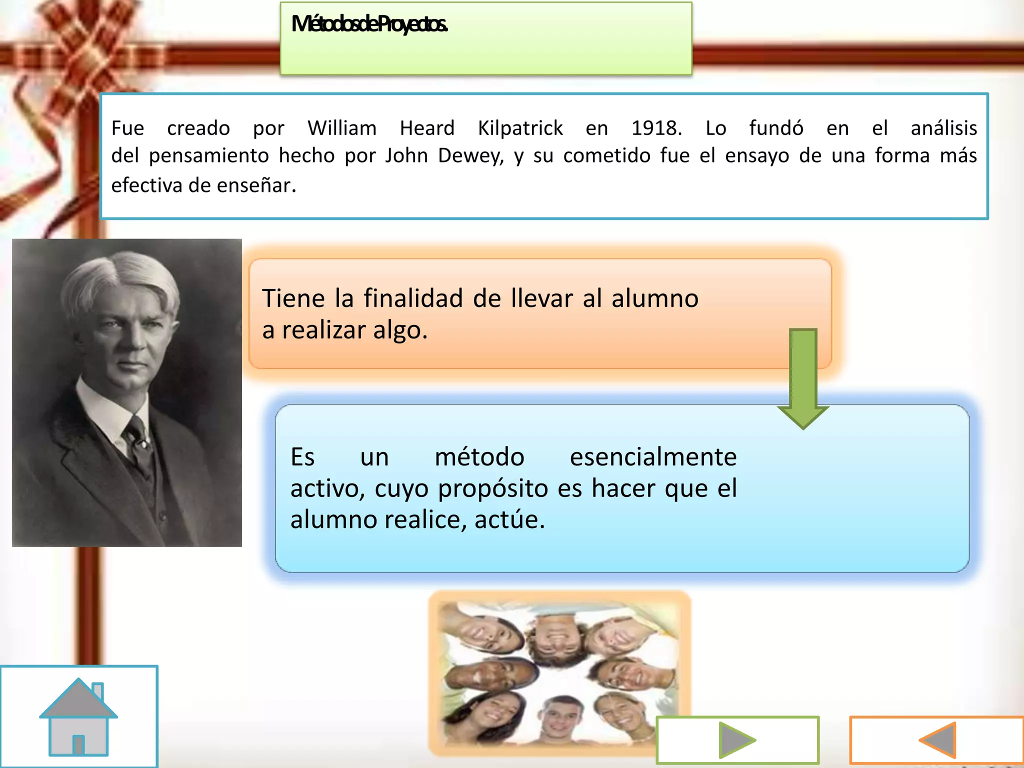 Fue creado por William Heard Kilpatrick en 1918. Lo fundó en el análisis
del pensamiento hecho por John Dewey, y su cometido fue el ensayo de una forma más
efectiva de enseñar.
Tiene la finalidad de llevar al alumno
a realizar algo.
Es un método esencialmente
activo, cuyo propósito es hacer que el
alumno realice, actúe.
MétodosdeProyectos.
 