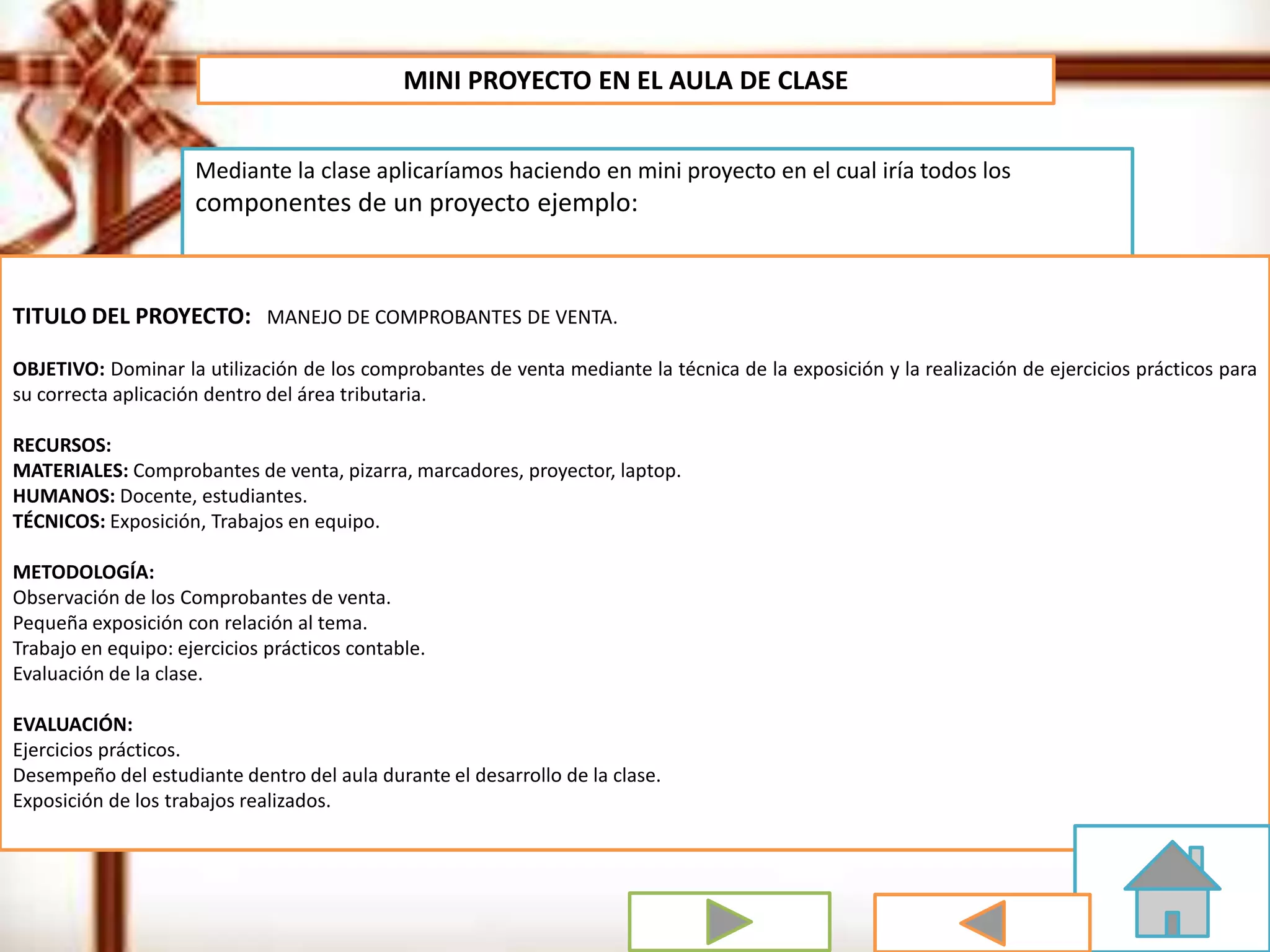 MINI PROYECTO EN EL AULA DE CLASE
Mediante la clase aplicaríamos haciendo en mini proyecto en el cual iría todos los
componentes de un proyecto ejemplo:
TITULO DEL PROYECTO: MANEJO DE COMPROBANTES DE VENTA.
OBJETIVO: Dominar la utilización de los comprobantes de venta mediante la técnica de la exposición y la realización de ejercicios prácticos para
su correcta aplicación dentro del área tributaria.
RECURSOS:
MATERIALES: Comprobantes de venta, pizarra, marcadores, proyector, laptop.
HUMANOS: Docente, estudiantes.
TÉCNICOS: Exposición, Trabajos en equipo.
METODOLOGÍA:
Observación de los Comprobantes de venta.
Pequeña exposición con relación al tema.
Trabajo en equipo: ejercicios prácticos contable.
Evaluación de la clase.
EVALUACIÓN:
Ejercicios prácticos.
Desempeño del estudiante dentro del aula durante el desarrollo de la clase.
Exposición de los trabajos realizados.
 