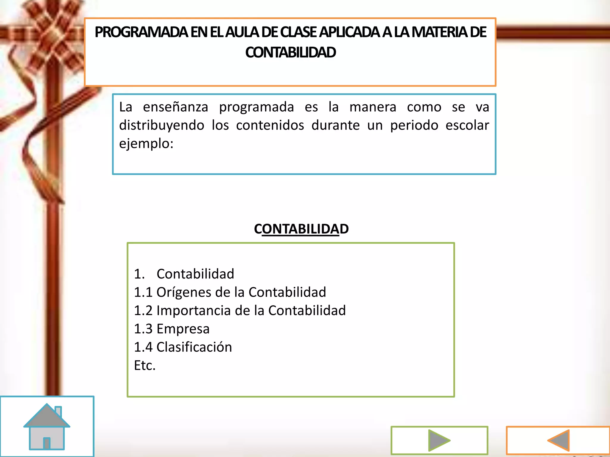PROGRAMADAENELAULADECLASEAPLICADAALAMATERIADE
CONTABILIDAD
La enseñanza programada es la manera como se va
distribuyendo los contenidos durante un periodo escolar
ejemplo:
1. Contabilidad
1.1 Orígenes de la Contabilidad
1.2 Importancia de la Contabilidad
1.3 Empresa
1.4 Clasificación
Etc.
CONTABILIDAD
 