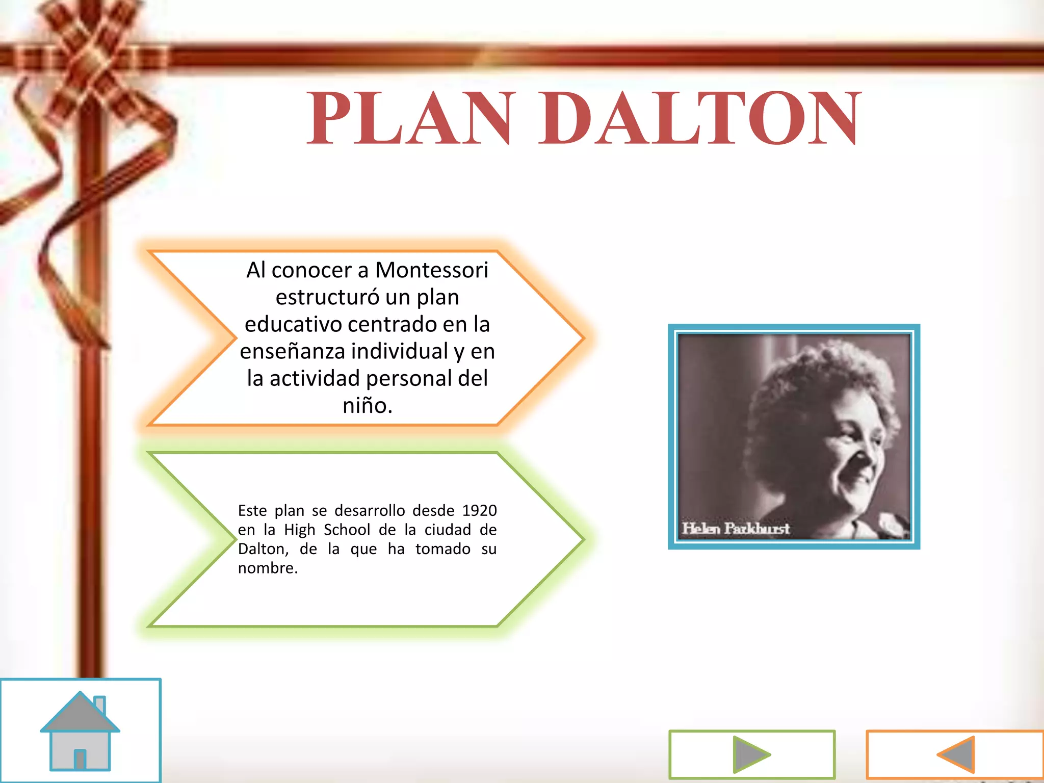 PLAN DALTON
Al conocer a Montessori
estructuró un plan
educativo centrado en la
enseñanza individual y en
la actividad personal del
niño.
Este plan se desarrollo desde 1920
en la High School de la ciudad de
Dalton, de la que ha tomado su
nombre.
 