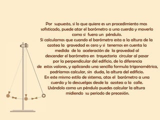 Por  supuesto, si lo que quiere es un procedimiento mas  sofisticado, puede atar el barómetro a una cuerda y moverlo  como si  fuera un  péndulo.  Si calculamos que cuando el barómetro esta a la altura de la  azotea la  gravedad es cero y si  tenemos en cuenta la  medida  de la  aceleración de  la gravedad al  descender el barómetro en  trayectoria  circular al pasar  por la perpendicular del edificio, de la diferencia  de  estos valores, y aplicando una sencilla formula trigonométrica, podríamos calcular, sin  duda, la altura del edificio.  En este mismo estilo de sistema, atas el  barómetro a una  cuerda y lo descuelgas desde la  azotea a la  calle.  Usándolo como un péndulo puedes calcular la altura  midiendo  su periodo de precesión. 
