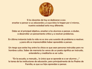 Si los docentes de hoy se dedicaran a eso: enseñar a pensar a sus educandos y a que éstos lo hagan por sí mismos,  nuestra sociedad sería muy diferente. Debe ser el principal objetivo, enseñar a los alumnos a pensar, a dudar,  a desarrollar un pensamiento crítico y a resolver problemas.  En última instancia toda la vida no es sino una sucesión de problema a resolver. y para ello es imprescindible haber aprendido a pensar. Un riesgo que existe hoy entre los chicos es que sean personas instruidas pero no hombres cultos. Saber de memoria los versos de un poeta significa ser instruido, entenderlos y meditarlos es ser culto. “ En la escuela, a menudo... lo único que se aprende es a ser alumno ...” la tarea de las instituciones de educación, pero principalmente de los Padres de Familia, es que sus hijos aprendan a pensar. 