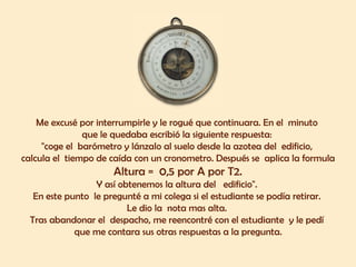 Me excusé por interrumpirle y le rogué que continuara. En el  minuto  que le quedaba escribió la siguiente respuesta:  "coge el  barómetro y lánzalo al suelo desde la azotea del  edificio,  calcula el  tiempo de caída con un cronometro. Después se  aplica la formula Altura =  0,5 por A por T2.  Y así obtenemos la altura del  edificio".  En este punto  le pregunté a mi colega si el estudiante se podía retirar.  Le dio la  nota mas alta.  Tras abandonar el  despacho, me reencontré con el estudiante  y le pedí  que me contara sus otras respuestas a la pregunta. 