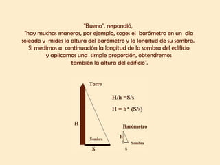"Bueno", respondió,  "hay muchas maneras, por ejemplo, coges el  barómetro en un  día  soleado y  mides la altura del barómetro y la longitud de su sombra.  Si medimos a  continuación la longitud de la sombra del edificio  y aplicamos una  simple proporción, obtendremos  también la altura del edificio". 