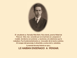 El  estudiante se  llamaba Niels Bohr, físico danés, premio Nobel de  Física en  1922, mas  conocido por ser el primero en  proponer el  modelo  de átomo con protones  y neutrones y los electrones que lo  rodeaban. Fue fundamentalmente un  innovador de la teoría cuántica.  Al margen del personaje, lo divertido y curioso de la  anécdota,  lo esencial de esta historia es que ... LE HABÍAN ENSEÑADO  A  PENSAR. 