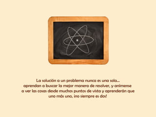 La solución a un problema nunca es una sola... aprendan a buscar la mejor manera de resolver, y anímense  a ver las cosas desde muchos puntos de vista y aprenderán que uno más uno, ¡no siempre es dos!   