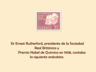 Sir Ernest Rutherford, presidente de la Sociedad Real Británica y  Premio Nobel de Química en 1908, contaba la siguiente anécdota:  