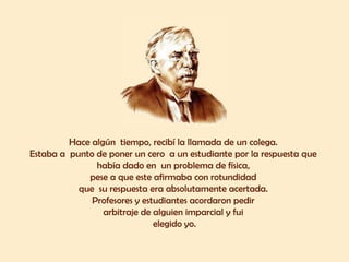 Hace algún  tiempo, recibí la llamada de un colega.  Estaba a  punto de poner un cero  a un estudiante por la respuesta que  había dado en  un problema de física,  pese a que este afirmaba con rotundidad  que  su respuesta era absolutamente acertada.  Profesores y estudiantes acordaron pedir  arbitraje de alguien imparcial y fui  elegido yo. 