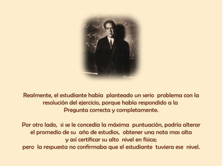 Realmente, el estudiante había  planteado un serio  problema con la  resolución del ejercicio, porque había respondido a la  Pregunta correcta y completamente.  Por otro lado,  si se le concedía la máxima  puntuación, podría alterar  el promedio de su  año de estudios,  obtener una nota mas alta  y así certificar su alto  nivel en física;  pero  la respuesta no confirmaba que el estudiante  tuviera ese  nivel.  