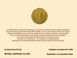 La UNESCO acuñó en 1985 una medalla para conmemorar el centenario del nacimiento de Niels Bohr 
En el anverso lleva el perfil del ilustre científico repetido seis veces, y en el reverso un dibujo del espectro 
del átomo de hidrógeno con los electrones girando en torno al núcleo, ejecutado por el propio Bohr, 
junto con la fórmula “E2-E1=hy2” que expresa el comportamiento cuántico en el hidrógeno. 
En el centro de la medalla a la derecha figura la inscripción en latín 
“Contraria sunt complementa “ (Los opuestos son complementarios), 
el principio de la complementariedad que Bohr formuló a partir de la física cuántica. 
SSee ddeessccoonnooccee eell AAuuttoorr IImmáággeenneess:: ttoommaaddaass ddee llaa WWeebb 
MMoonnddaayy,, SSeepptteemmbbeerr 2222,, 22001144 RReeaalliizzaacciióónn yy CCoommppoossiicciióónn:: EEddnnAA 
