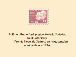 Sir Ernest Rutherford, presidente de la Sociedad 
Real Británica y 
Premio Nobel de Química en 1908, contaba 
la siguiente anécdota: 
 