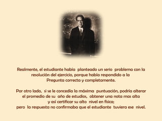 Realmente, el estudiante había planteado un serio problema con la 
resolución del ejercicio, porque había respondido a la 
Pregunta correcta y completamente. 
Por otro lado, si se le concedía la máxima puntuación, podría alterar 
el promedio de su año de estudios, obtener una nota mas alta 
y así certificar su alto nivel en física; 
pero la respuesta no confirmaba que el estudiante tuviera ese nivel. 
 