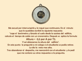 Me excusé por interrumpirle y le rogué que continuara. En el minuto 
que le quedaba escribió la siguiente respuesta: 
"coge el barómetro y lánzalo al suelo desde la azotea del edificio, 
calcula el tiempo de caída con un cronometro. Después se aplica la formula 
Altura = 0,5 por A por T2. 
Y así obtenemos la altura del edificio". 
En este punto le pregunté a mi colega si el estudiante se podía retirar. 
Le dio la nota mas alta. 
Tras abandonar el despacho, me reencontré con el estudiante y le pedí 
que me contara sus otras respuestas a la pregunta. 
 
