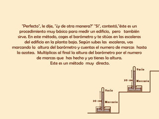 "Perfecto", le dije, "¿y de otra manera?" "Si", contestó,"éste es un 
procedimiento muy básico para medir un edificio, pero también 
sirve. En este método, coges el barómetro y te sitúas en las escaleras 
del edificio en la planta baja. Según subes las escaleras, vas 
marcando la altura del barómetro y cuentas el numero de marcas hasta 
la azotea. Multiplicas al final la altura del barómetro por el numero 
de marcas que has hecho y ya tienes la altura. 
Este es un método muy directo. 
 