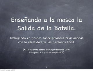 Enseñando a la mosca la
                     Salida de la Botella.
                Trabajando en grupos sobre palabras relacionadas
                      con la identidad de las personas LGBT.

                             (XXI Encuentro Estatal de Organizaciones LGBT
                                   Zaragoza; 8, 9 y 10 de Mayo 2009)




                                                   1
jueves 12 de marzo de 2009
 