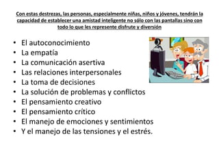 Con estas destrezas, las personas, especialmente niñas, niños y jóvenes, tendrán la 
capacidad de establecer una amistad inteligente no sólo con las pantallas sino con 
todo lo que les represente disfrute y diversión 
• El autoconocimiento 
• La empatía 
• La comunicación asertiva 
• Las relaciones interpersonales 
• La toma de decisiones 
• La solución de problemas y conflictos 
• El pensamiento creativo 
• El pensamiento crítico 
• El manejo de emociones y sentimientos 
• Y el manejo de las tensiones y el estrés. 
 