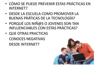 • CÓMO SE PUEDE PREVENIR ESTAS PRÁCTICAS EN 
INTERNET? 
• DESDE LA ESCUELA COMO PROMOVER LA 
BUENAS PRÁTICAS DE LA TECNOLOGÍA? 
• PORQUÉ LOS NIÑ@S O JOVENES SON TAN 
INFLUENCIABLES CON ESTAS PRÁCTICAS? 
• QUE OTRAS PRACTICAS 
CONOCES NEGATIVAS 
DESDE INTERNET? 
