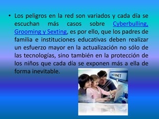 • Los peligros en la red son variados y cada día se 
escuchan más casos sobre Cyberbulling, 
Grooming y Sexting, es por ello, que los padres de 
familia e instituciones educativas deben realizar 
un esfuerzo mayor en la actualización no sólo de 
las tecnologías, sino también en la protección de 
los niños que cada día se exponen más a ella de 
forma inevitable. 
 