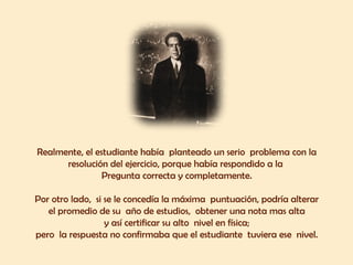 Realmente, el estudiante había  planteado un serio  problema con la  resolución del ejercicio, porque había respondido a la  Pregunta correcta y completamente.  Por otro lado,  si se le concedía la máxima  puntuación, podría alterar  el promedio de su  año de estudios,  obtener una nota mas alta  y así certificar su alto  nivel en física;  pero  la respuesta no confirmaba que el estudiante  tuviera ese  nivel.  