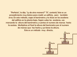 "Perfecto", le dije, "¿y de otra manera?" "Si", contestó,"éste es un  procedimiento muy básico para medir un edificio,  pero  también  sirve. En este método, coges el barómetro y te sitúas en las escaleras  del edificio en la planta baja. Según subes las  escaleras, vas  marcando la  altura del barómetro y cuentas el numero de marcas  hasta  la azotea.  Multiplicas al final la altura del barómetro por el numero  de marcas que  has hecho y ya tienes la altura.  Este es un método  muy  directo. 
