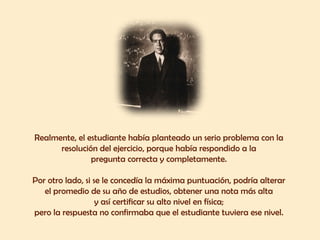 Realmente, el estudiante había planteado un serio problema con la  resolución del ejercicio, porque había respondido a la  pregunta correcta y completamente.  Por otro lado, si se le concedía la máxima puntuación, podría alterar  el promedio de su año de estudios, obtener una nota más alta  y así certificar su alto nivel en física;  pero la respuesta no confirmaba que el estudiante tuviera ese nivel.  