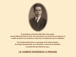 El estudiante se llamaba Niels Bohr, físico danés,  premio Nobel de Física en 1922, más conocido por ser el primero en proponer el  modelo de átomo con protones y neutrones y los electrones que lo rodeaban.  Fue fundamentalmente un innovador de la teoría cuántica.  Al margen del personaje, de lo divertido y curioso de la anécdota,  lo esencial de esta historia es que …  LE HABÍAN ENSEÑADO A PENSAR. 