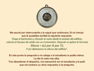 Me excusé por interrumpirle y le rogué que continuara. En el minuto  que le quedaba escribió la siguiente respuesta:  “ Coge el barómetro y lánzalo al suelo desde la azotea del edificio,  calcula el tiempo de caída con un cronometro. Después se aplica la formula Altura = 0,5 por A por T2.  Y así obtenemos la altura del edificio”.  En este punto le pregunté a mi colega si el estudiante se podía retirar.  Le dio la nota mas alta.  Tras abandonar el despacho, me reencontré con el estudiante y le pedí  que me contara sus otras respuestas a la pregunta. 