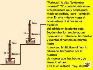 "Perfecto", le dije, "¿y de otra manera?" "Si", contestó, éste es un procedimiento muy básico para medir un edificio,  pero   también sirve. En este método, coges el barómetro y te sitúas en las escaleras del edificio en la planta baja. Según subes las  escaleras, vas  marcando la  altura del barómetro y cuentas el numero de marcas  hasta la azotea.  Multiplicas al final la altura del barómetro por el numero de marcas que  has hecho y ya tienes la altura. Este es un método  muy  directo.